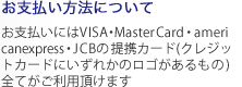 お支払い方法について お支払いにはVISA・MasterCard・americanexpress・JCBの提携カード(クレジッ トカードにいずれかのロゴがあるもの) 全てがご利用頂けます