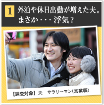 1 外泊や休日出勤が増えた夫。まさか・・・浮気？【調査対象】夫　サラリーマン（営業職）