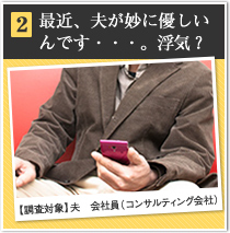 2 最近、夫が妙に優しいんです・・・。浮気？ 【調査対象】夫　会社員（コンサルティング会社）