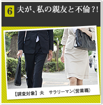 6 夫が、私の親友と不倫？！ 【調査対象】夫　サラリーマン（営業職）