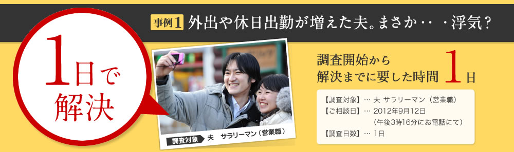 1日で解決 事例1 外出や休日出勤が増えた夫。まさか・・・浮気？調査開始から 解決までに要した時間 1日 【調査対象】… 夫 サラリーマン（営業職） 【ご相談日】… 2012年9月12日 （午後3時16分にお電話にて） 【調査日数】… 1日