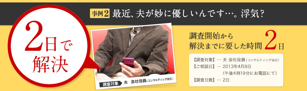 2日で解決 事例2 最近、夫が妙に優しいんです…。浮気？ 調査開始から解決までに要した時間 2日 【調査対象】… 夫 会社役員（コンサルティング会社） 【ご相談日】… 2013年4月8日 （午後4時19分にお電話にて） 【調査日数】… 2日