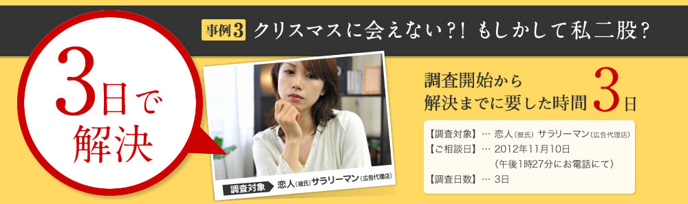 3日で解決 はやぶさ適用 事例3クリスマスに会えない？！もしかして私二股？ 調査開始から解決までに要した時間 3日 【調査対象】… 恋人（彼氏） サラリーマン（広告代理店） 【ご相談日】… 2012年11月10日 （午後1時27分にお電話にて） 【調査日数】… 3日