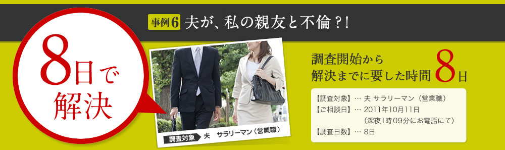 8日で 解決 事例6 夫が、私の親友と不倫？！ 調査開始から 解決までに要した時間 8日 【調査対象】… 夫 サラリーマン（営業職） 【ご相談日】… 2011年10月11日 （深夜1時09分にお電話にて） 【調査日数】… 8日