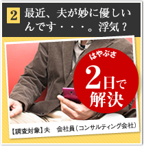 2 最近、夫が妙に優しいんです・・・。浮気？ はやぶさ 2日で解決 【調査対象】夫　会社員（コンサルティング会社）