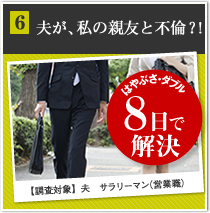 6夫が、私の親友と不倫？！ はやぶさ・ダブル 8日で解決 【調査対象】夫　サラリーマン（営業職）