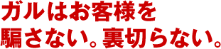 ガルはお客様を騙さない。裏切らない。