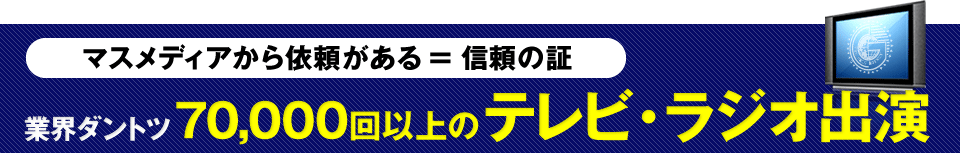 マスメディアから依頼がある ＝ 信頼の証 業界ダントツ 70,000回以上の テレビ・ラジオ出演