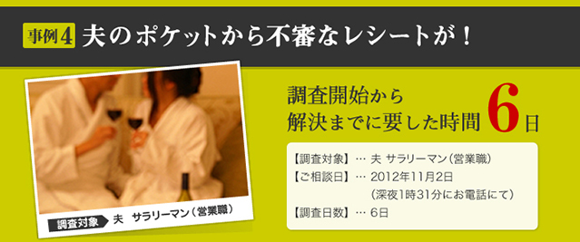 事例4 夫のポケットから不審なレシートが! 調査対象 夫 サラリーマン(営業職) 調査開始から解決までに要した時間 6日 【調査対象】… 夫 サラリーマン(営業職) 【ご相談日】… 2012年11月2日 (深夜1時31分にお電話にて) 【調査日数】… 6日