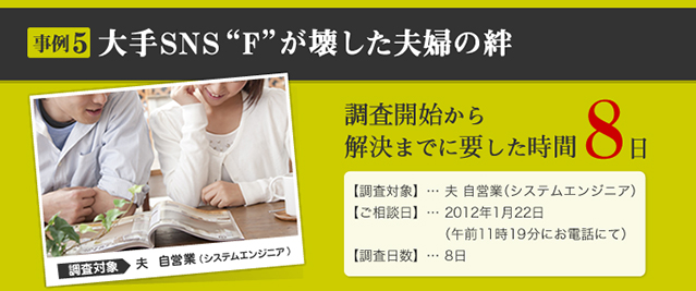 事例5 大手SNS“F”が壊した夫婦の絆 調査対象 夫　自営業（システムエンジニア） 調査開始から解決までに要した時間 8日 【調査対象】… 夫 自営業（システムエンジニア） 【ご相談日】… 2012年1月22日 （午前11時19分にお電話にて） 【調査日数】… 8日