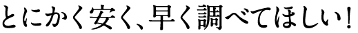 とにかく安く、早く調べてほしい！